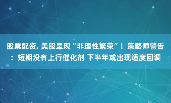 股票配资. 美股呈现“非理性繁荣”！策略师警告：短期没有上行催化剂 下半年或出现适度回调