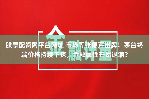 股票配资网平台网址 市场等张德芹出牌！茅台终端价格持续下探，金融属性开始退潮？