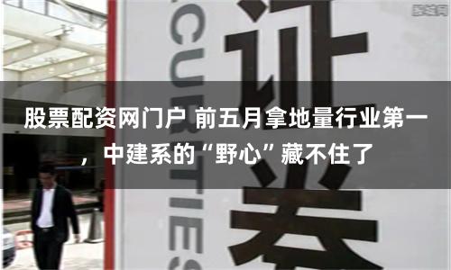 股票配资网门户 前五月拿地量行业第一,中建系的“野心”藏不住了