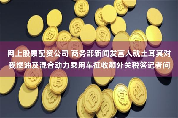 网上股票配资公司 商务部新闻发言人就土耳其对我燃油及混合动力乘用车征收额外关税答记者问