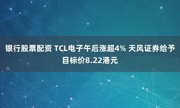银行股票配资 TCL电子午后涨超4% 天风证券给予目标价8.22港元