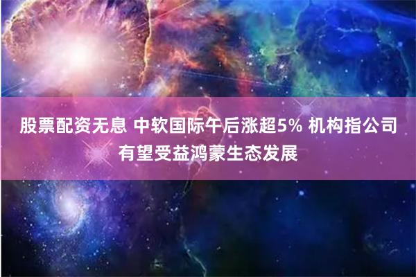 股票配资无息 中软国际午后涨超5% 机构指公司有望受益鸿蒙生态发展