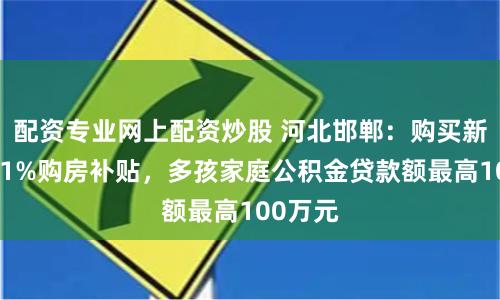 配资专业网上配资炒股 河北邯郸：购买新房给予1%购房补贴，多孩家庭公积金贷款额最高100万元