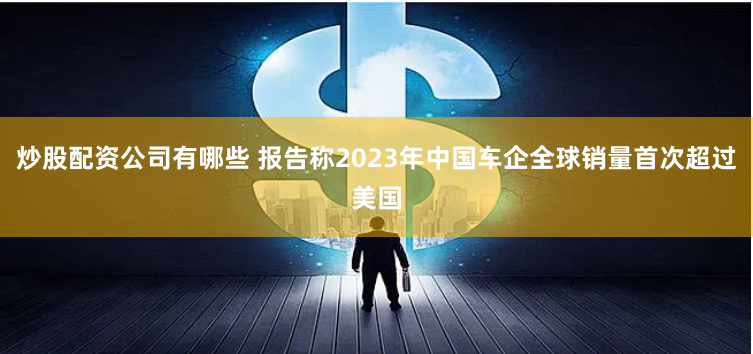 炒股配资公司有哪些 报告称2023年中国车企全球销量首次超过美国