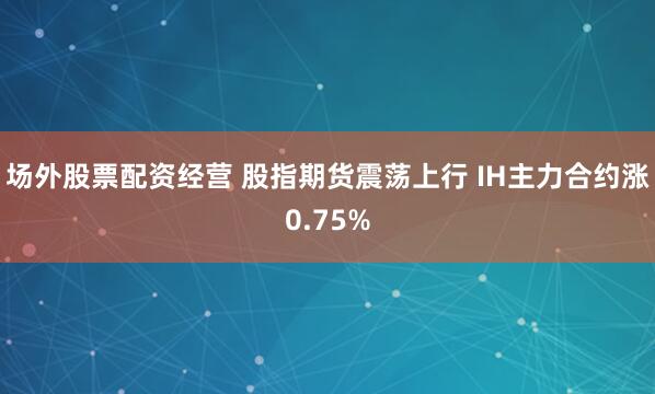 场外股票配资经营 股指期货震荡上行 IH主力合约涨0.75%