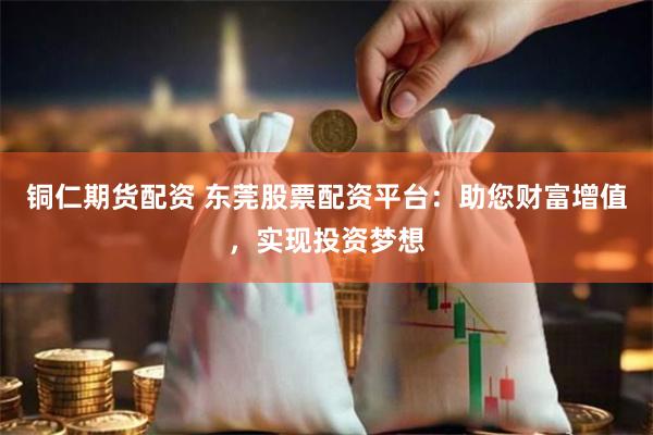 铜仁期货配资 东莞股票配资平台：助您财富增值，实现投资梦想