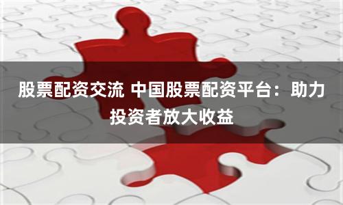 股票配资交流 中国股票配资平台：助力投资者放大收益