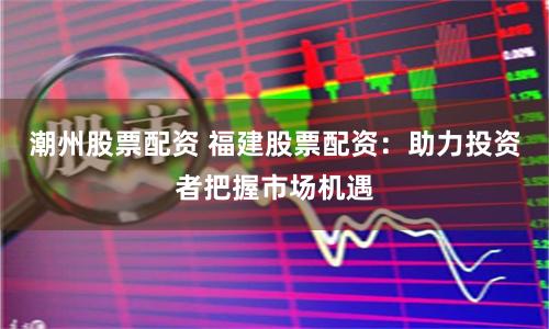 潮州股票配资 福建股票配资：助力投资者把握市场机遇