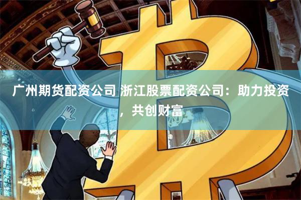 广州期货配资公司 浙江股票配资公司：助力投资，共创财富