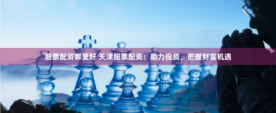 股票配资哪里好 天津股票配资：助力投资，把握财富机遇