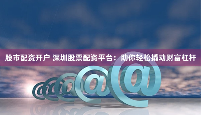 股市配资开户 深圳股票配资平台：助你轻松撬动财富杠杆