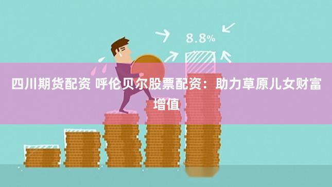 四川期货配资 呼伦贝尔股票配资：助力草原儿女财富增值