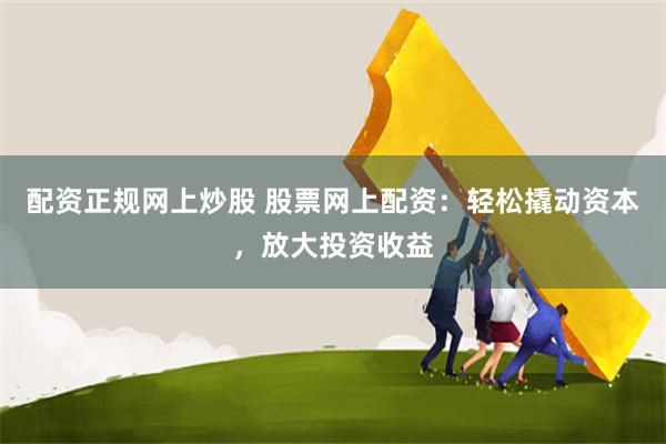 配资正规网上炒股 股票网上配资：轻松撬动资本，放大投资收益