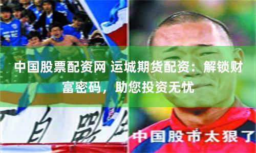 中国股票配资网 运城期货配资：解锁财富密码，助您投资无忧