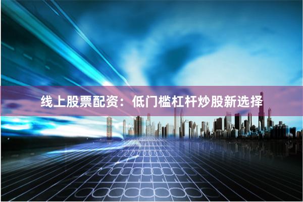 线上股票配资：低门槛杠杆炒股新选择
