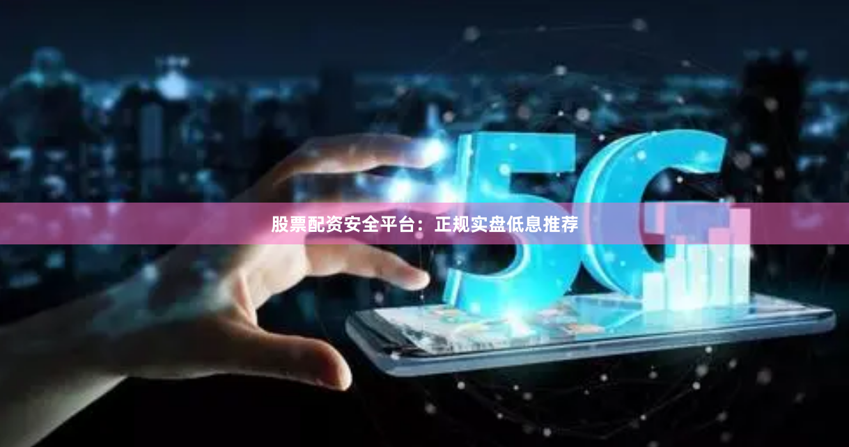 股票配资安全平台：正规实盘低息推荐